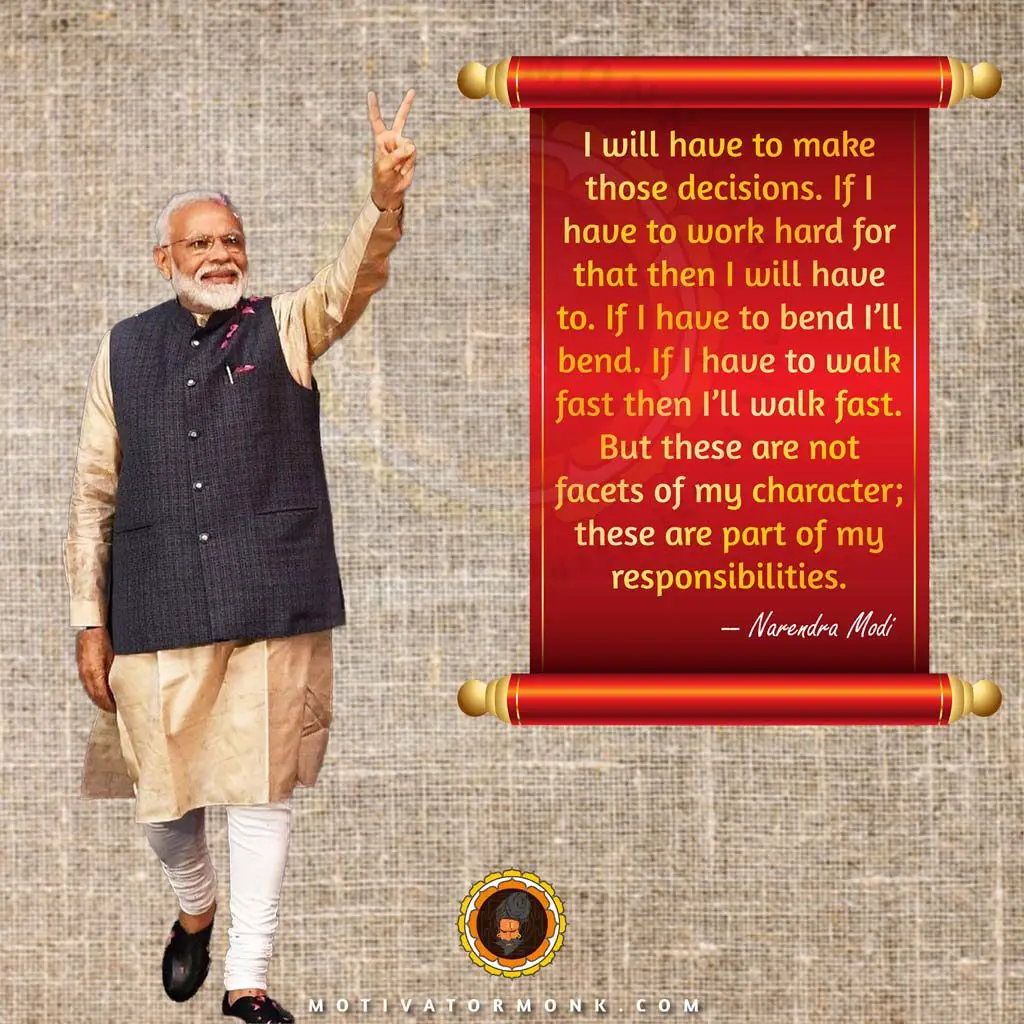 Modi quotes on leadershipI will have to make those decisions. If I have to work hard for that, then I will have to. If I have to bend, I’ll bend. If I have to walk fast, then I’ll walk fast. But these are not facets of my character; these are part of my responsibilities.
