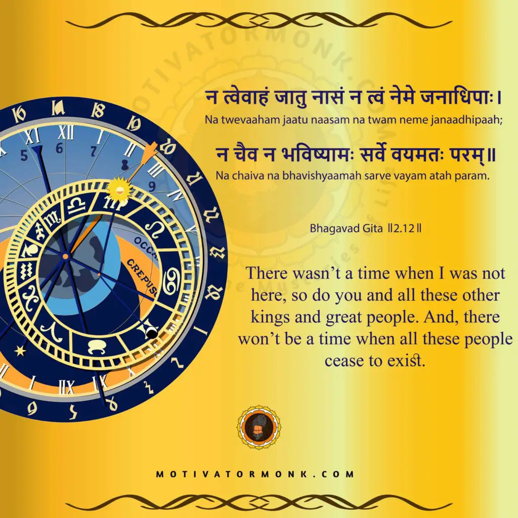 Bhagavad Gita quotes in English (Chapter-2, Sloka-12)
There wasn’t a time when I was not here, so do you and all these other kings and great people. And, there won’t be a time when all these people cease to exist.