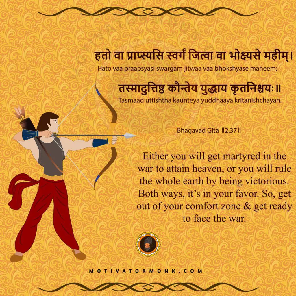 Bhagavad Gita quotes in English (Chapter-2, Sloka-37)
Either you will get martyred in the war to attain heaven, or you will rule the whole earth by being victorious. Both ways, it’s in your favor. So, get out of your comfort zone & get ready to face the war.