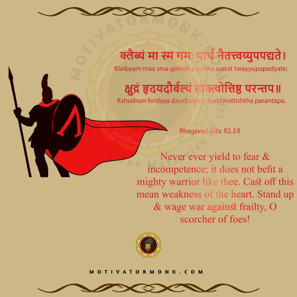 Bhagavad Gita quotes in English (Chapter-2, Sloka-3)
Never ever yield to fear & incompetence; it does not befit a mighty warrior like thee. Cast off this mean weakness of the heart. Stand up & wage war against frailty, O scorcher of foes!