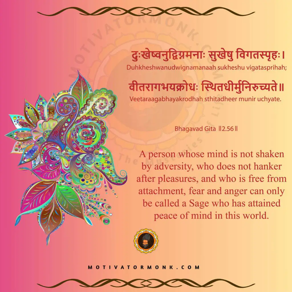 Bhagavad Gita quotes in English (Chapter-2, Sloka-56)
A person whose mind is not shaken by adversity, who does not hanker after pleasures, and who is free from attachment, fear and anger can only be called a Sage who has attained peace of mind in this world.