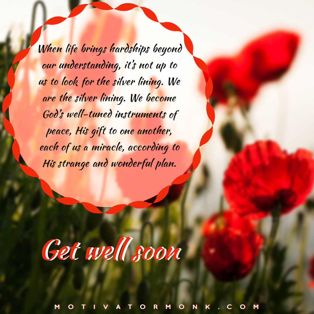 Get well soon messages for loved onesWhen life brings hardships beyond our understanding, it’s not up to us to look for the silver lining. We are the silver lining. We become God’s well-tuned instruments of peace, His gift to one another, each of us a miracle, according to His strange and wonderful plan.